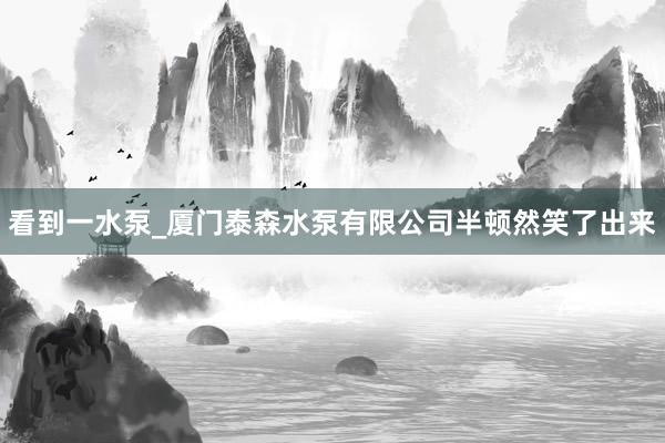 看到一水泵_厦门泰森水泵有限公司半顿然笑了出来