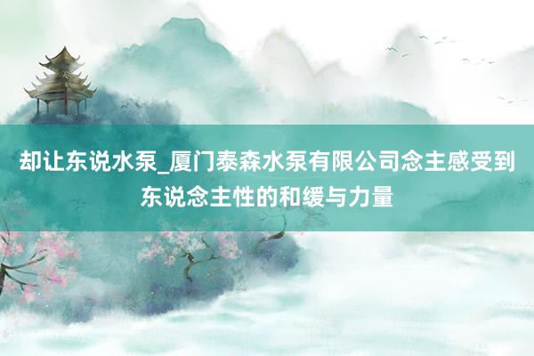 却让东说水泵_厦门泰森水泵有限公司念主感受到东说念主性的和缓与力量